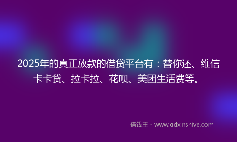 2025年的真正放款的借贷平台有：替你还、维信卡卡贷、拉卡拉、花呗、美团生活费等。