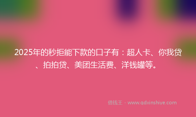 2025年的秒拒能下款的口子有：超人卡、你我贷、拍拍贷、美团生活费、洋钱罐等。