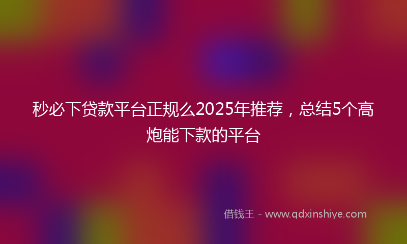 秒必下贷款平台正规么2025年推荐，总结5个高炮能下款的平台