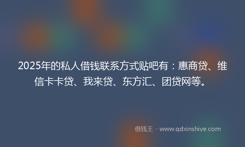 2025年的私人借钱联系方式贴吧有：惠商贷、维信卡卡贷、我来贷、东方汇、团贷网等。