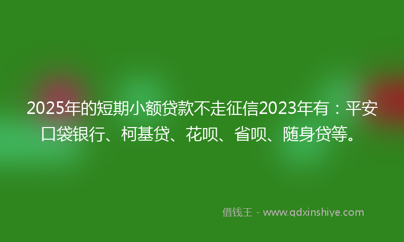2025年的短期小额贷款不走征信2023年有:平安口袋银行、柯基贷、花呗、省呗、随身贷等。