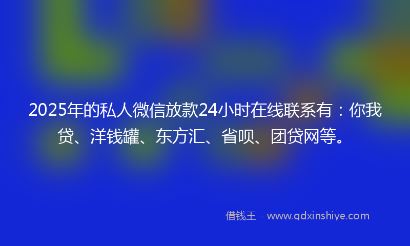 2025年的私人微信放款24小时在线联系有：你我贷、洋钱罐、东方汇、省呗、团贷网等。