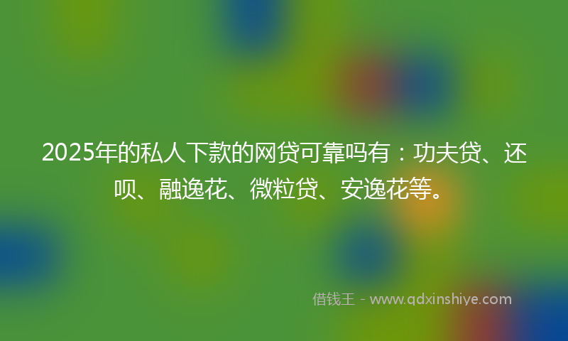 2025年的私人下款的网贷可靠吗有：功夫贷、还呗、融逸花、微粒贷、安逸花等。