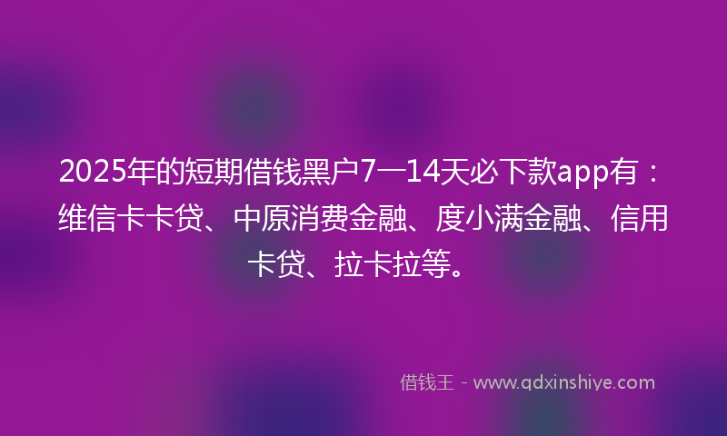 2025年的短期借钱黑户7一14天必下款app有：维信卡卡贷、中原消费金融、度小满金融、信用卡贷、拉卡拉等。