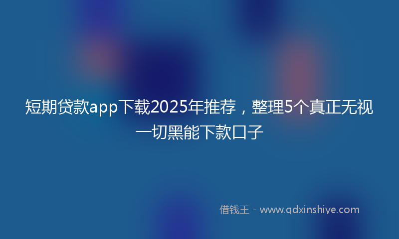短期贷款app下载2025年推荐，整理5个真正无视一切黑能下款口子