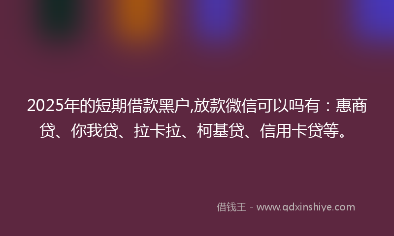 2025年的短期借款黑户,放款微信可以吗有：惠商贷、你我贷、拉卡拉、柯基贷、信用卡贷等。