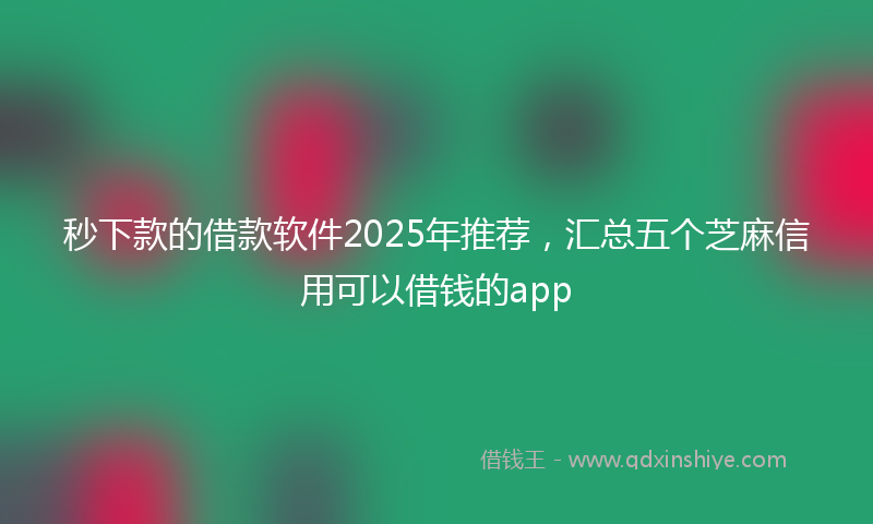 秒下款的借款软件2025年推荐，汇总五个芝麻信用可以借钱的app