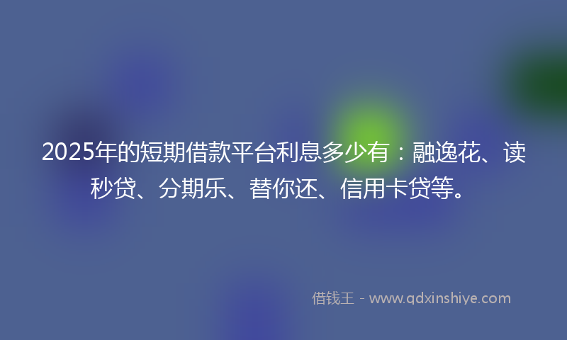 2025年的短期借款平台利息多少有：融逸花、读秒贷、分期乐、替你还、信用卡贷等。