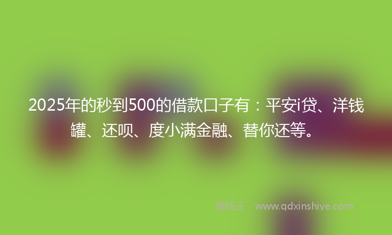 2025年的秒到500的借款口子有：平安i贷、洋钱罐、还呗、度小满金融、替你还等。