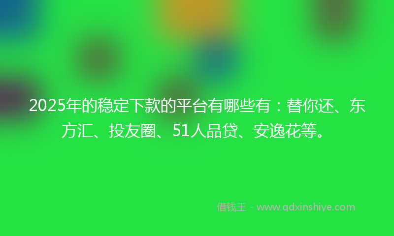 2025年的稳定下款的平台有哪些有：替你还、东方汇、投友圈、51人品贷、安逸花等。