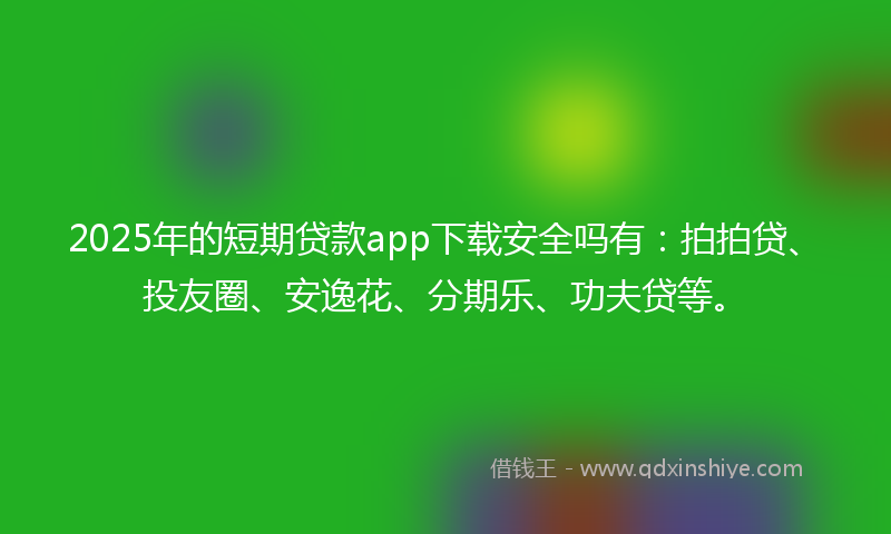 2025年的短期贷款app下载安全吗有：拍拍贷、投友圈、安逸花、分期乐、功夫贷等。