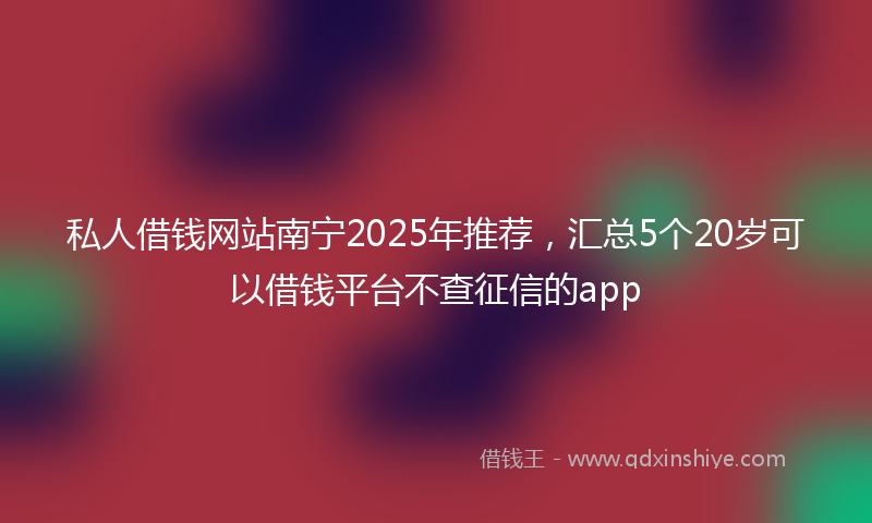 私人借钱网站南宁2025年推荐，汇总5个20岁可以借钱平台不查征信的app