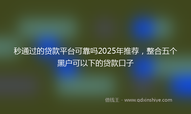 秒通过的贷款平台可靠吗2025年推荐，整合五个黑户可以下的贷款口子