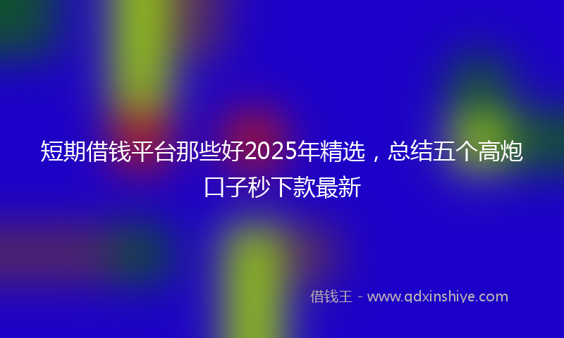 短期借钱平台那些好2025年精选，总结五个高炮口子秒下款最新