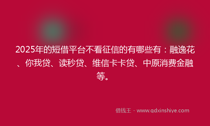 2025年的短借平台不看征信的有哪些有：融逸花、你我贷、读秒贷、维信卡卡贷、中原消费金融等。