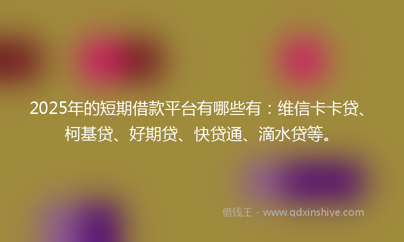 2025年的短期借款平台有哪些有：维信卡卡贷、柯基贷、好期贷、快贷通、滴水贷等。
