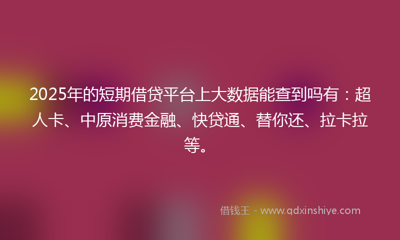2025年的短期借贷平台上大数据能查到吗有：超人卡、中原消费金融、快贷通、替你还、拉卡拉等。