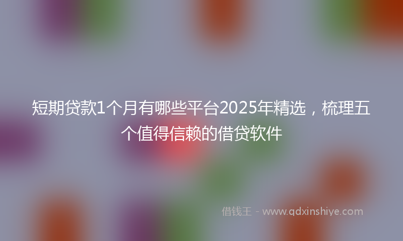 短期贷款1个月有哪些平台2025年精选，梳理五个值得信赖的借贷软件