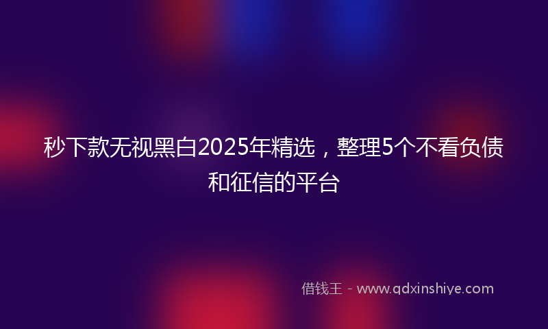 秒下款无视黑白2025年精选，整理5个不看负债和征信的平台