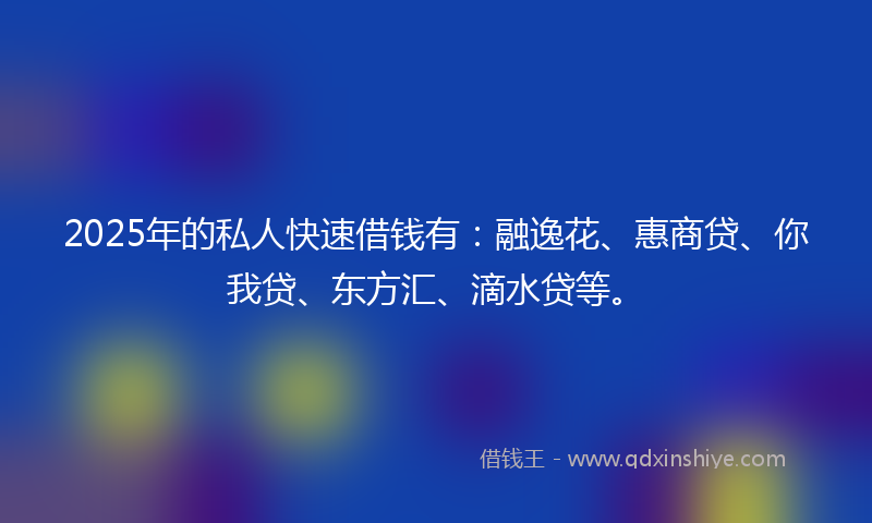 2025年的私人快速借钱有：融逸花、惠商贷、你我贷、东方汇、滴水贷等。
