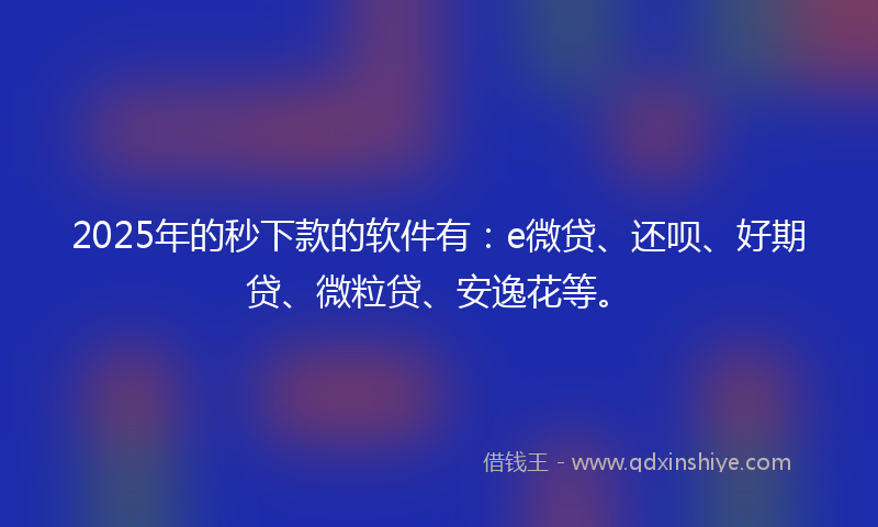 2025年的秒下款的软件有：e微贷、还呗、好期贷、微粒贷、安逸花等。