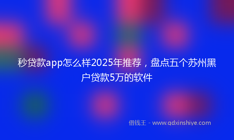 秒贷款app怎么样2025年推荐，盘点五个苏州黑户贷款5万的软件