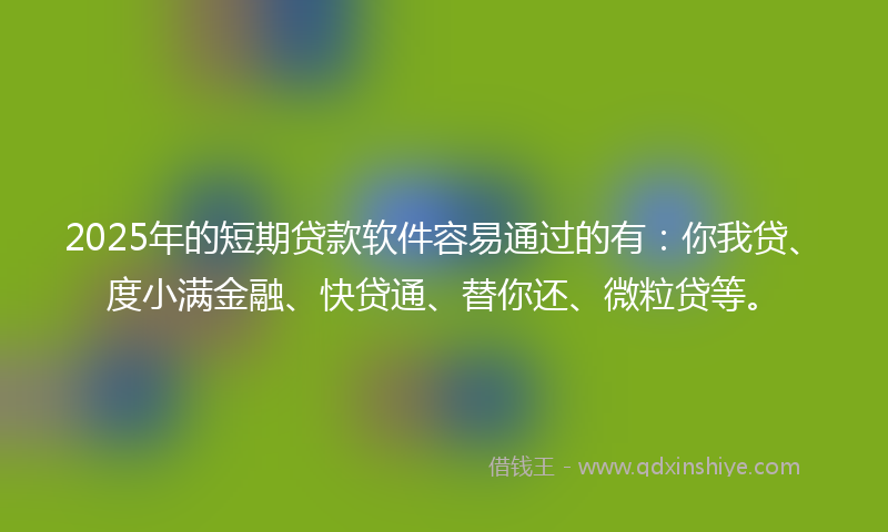 2025年的短期贷款软件容易通过的有：你我贷、度小满金融、快贷通、替你还、微粒贷等。