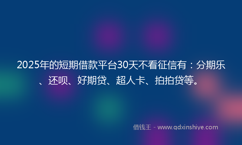2025年的短期借款平台30天不看征信有：分期乐、还呗、好期贷、超人卡、拍拍贷等。
