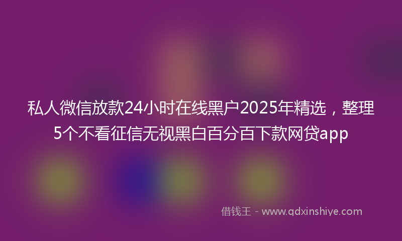 私人微信放款24小时在线黑户2025年精选，整理5个不看征信无视黑白百分百下款网贷app