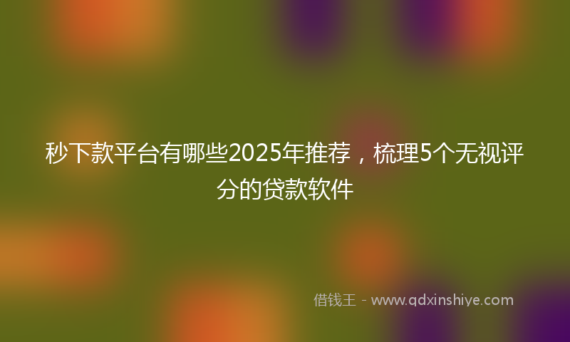 秒下款平台有哪些2025年推荐，梳理5个无视评分的贷款软件