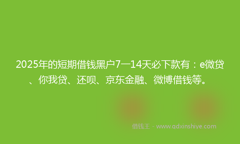 2025年的短期借钱黑户7一14天必下款有：e微贷、你我贷、还呗、京东金融、微博借钱等。