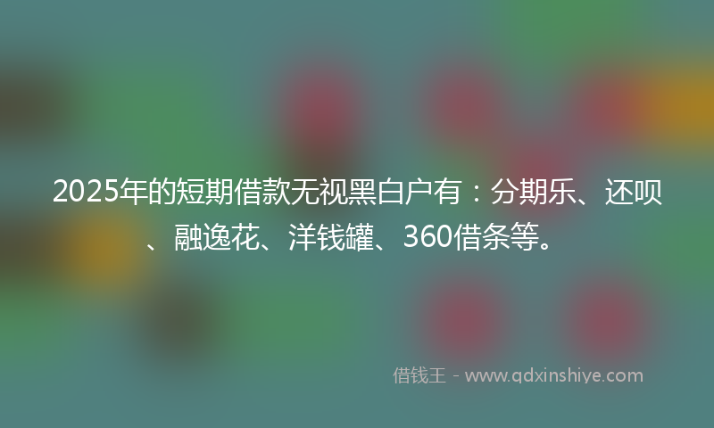 2025年的短期借款无视黑白户有：分期乐、还呗、融逸花、洋钱罐、360借条等。