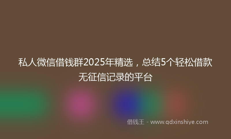 私人微信借钱群2025年精选，总结5个轻松借款无征信记录的平台