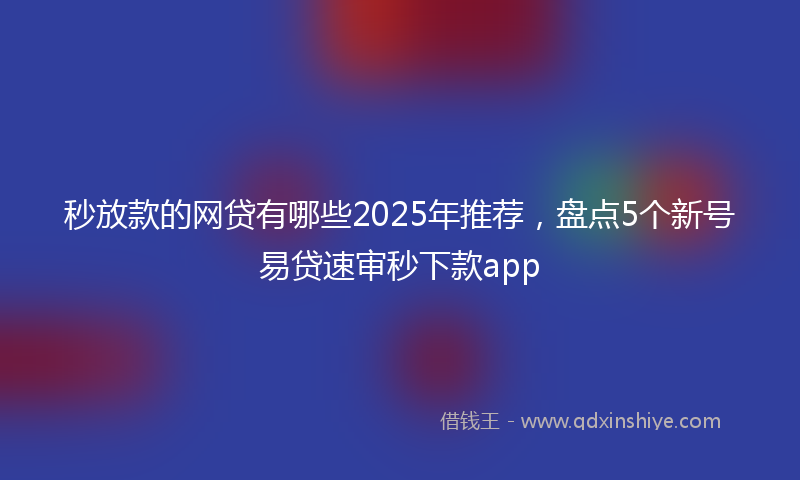 秒放款的网贷有哪些2025年推荐，盘点5个新号易贷速审秒下款app