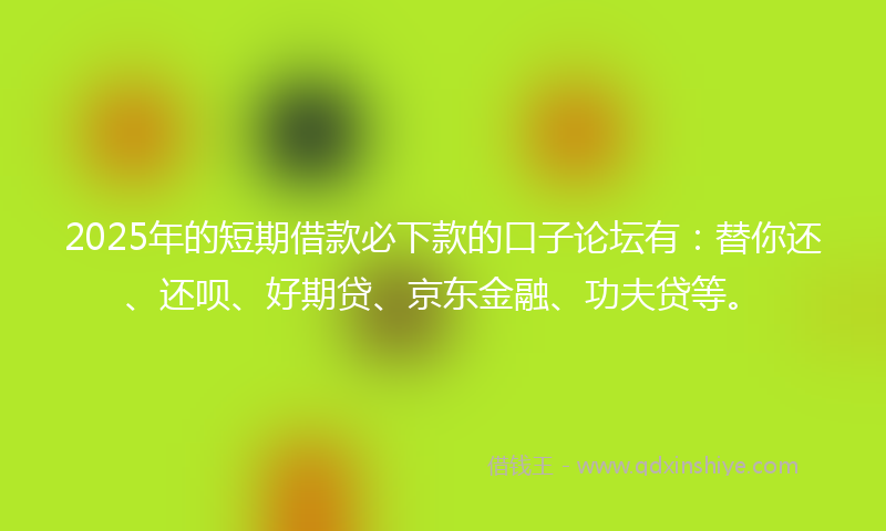 2025年的短期借款必下款的口子论坛有：替你还、还呗、好期贷、京东金融、功夫贷等。