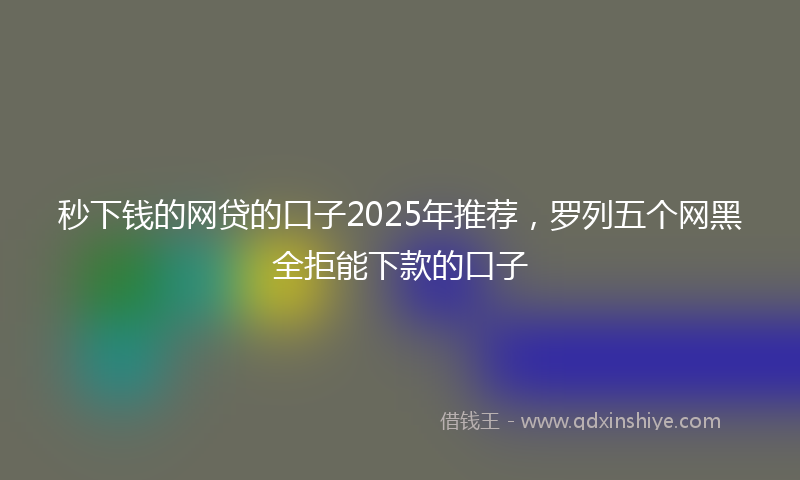 秒下钱的网贷的口子2025年推荐，罗列五个网黑全拒能下款的口子