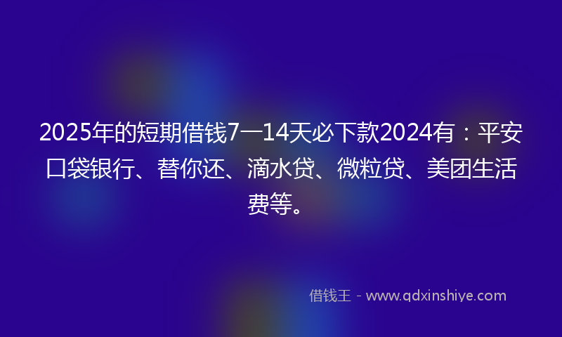 2025年的短期借钱7一14天必下款2024有：平安口袋银行、替你还、滴水贷、微粒贷、美团生活费等。