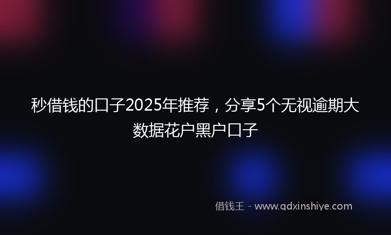 秒借钱的口子2025年推荐，分享5个无视逾期大数据花户黑户口子