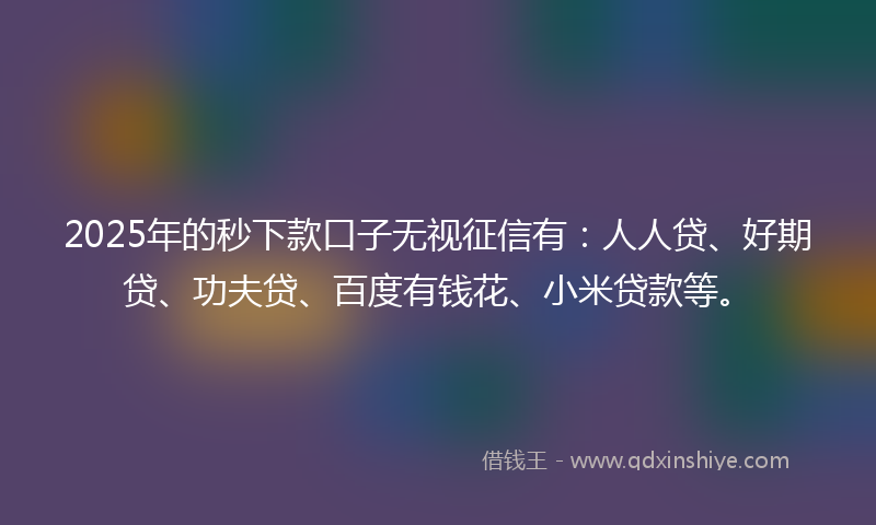 2025年的秒下款口子无视征信有：人人贷、好期贷、功夫贷、百度有钱花、小米贷款等。