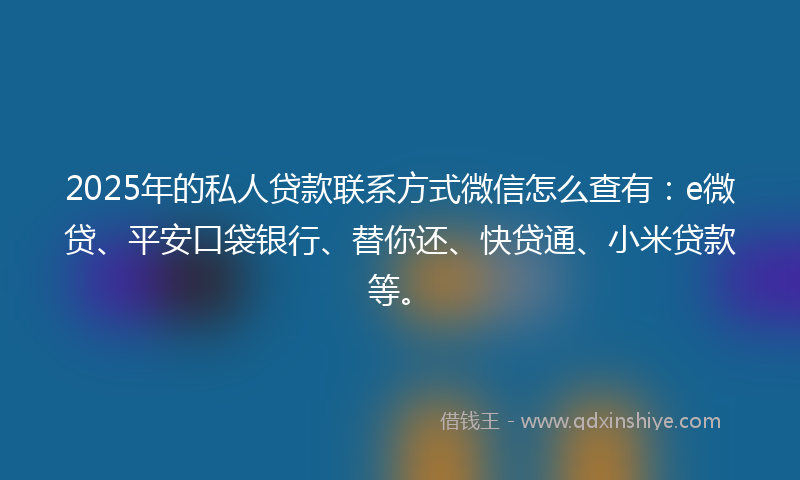 2025年的私人贷款联系方式微信怎么查有：e微贷、平安口袋银行、替你还、快贷通、小米贷款等。