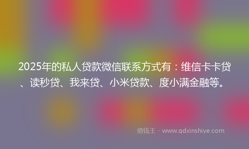 2025年的私人贷款微信联系方式有：维信卡卡贷、读秒贷、我来贷、小米贷款、度小满金融等。