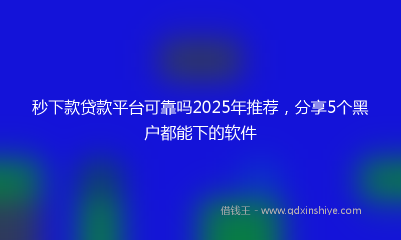 秒下款贷款平台可靠吗2025年推荐，分享5个黑户都能下的软件