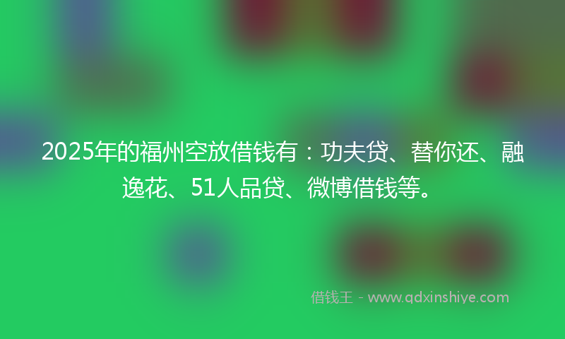 2025年的福州空放借钱有：功夫贷、替你还、融逸花、51人品贷、微博借钱等。