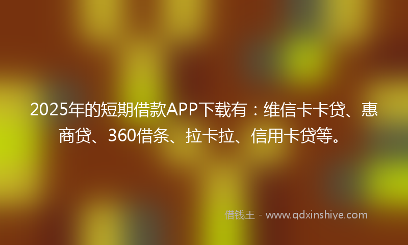 2025年的短期借款APP下载有：维信卡卡贷、惠商贷、360借条、拉卡拉、信用卡贷等。