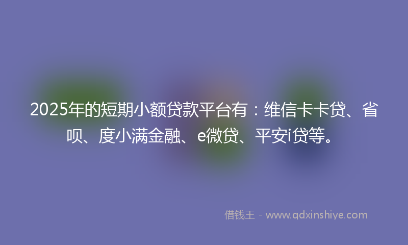 2025年的短期小额贷款平台有：维信卡卡贷、省呗、度小满金融、e微贷、平安i贷等。