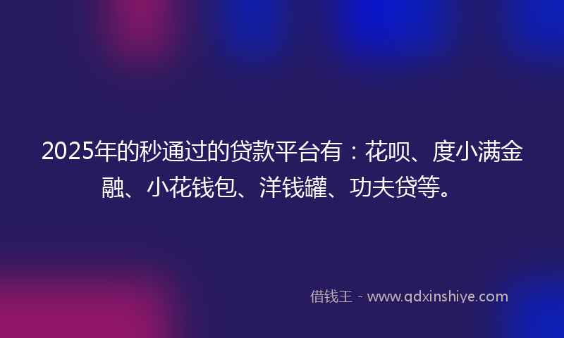 2025年的秒通过的贷款平台有：花呗、度小满金融、小花钱包、洋钱罐、功夫贷等。