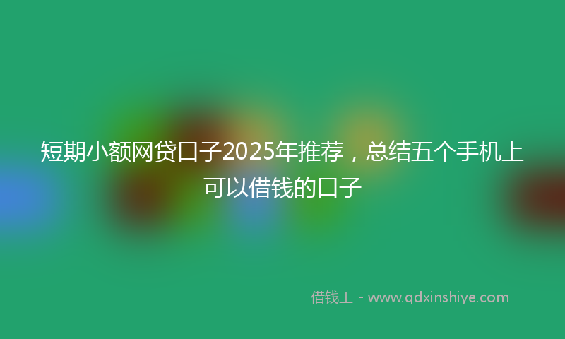 短期小额网贷口子2025年推荐，总结五个手机上可以借钱的口子