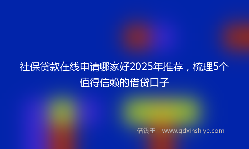 社保贷款在线申请哪家好2025年推荐，梳理5个值得信赖的借贷口子