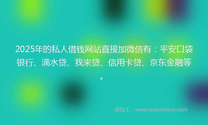 2025年的私人借钱网站直接加微信有：平安口袋银行、滴水贷、我来贷、信用卡贷、京东金融等。