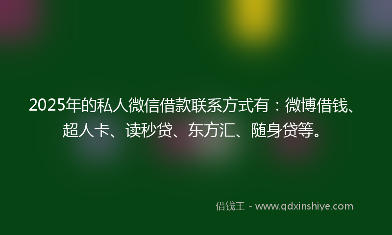2025年的私人微信借款联系方式有：微博借钱、超人卡、读秒贷、东方汇、随身贷等。
